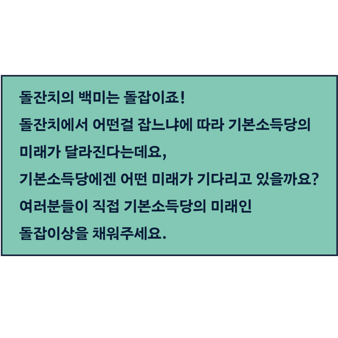 돌잔치의 백미는 돌잡이죠! 돌잔치에서 어떤걸 잡느냐에 따라 기본소득당의 미래가 달라진다는데요, 기본소득당에겐 어떤 미래가 기다리고 있을까요? 여러분들이 직접 기본소득당의 미래인 돌잡이상을 채워주세요. 채워주신 돌잡이 물건을 진행자가 직접 잡아 미래를 예측해보겠습니다.